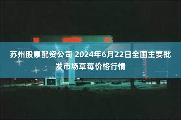 苏州股票配资公司 2024年6月22日全国主要批发市场草莓价格行情