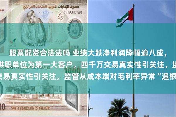 股票配资合法法吗 业绩大跌净利润降幅逾八成，子公司少数股东之配偶供职单位为第一大客户，四千万交易真实性引关注，监管从成本端对毛利率异常“追根溯源”