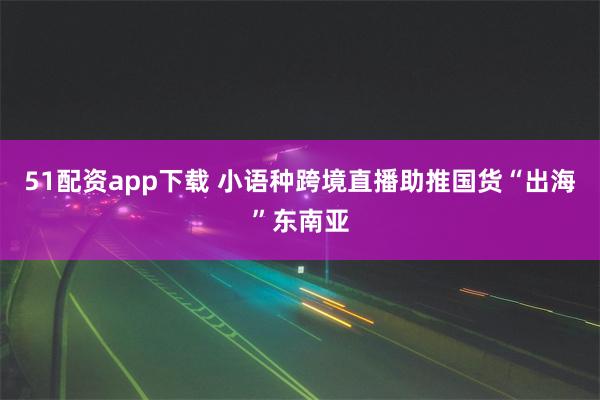 51配资app下载 小语种跨境直播助推国货“出海”东南亚