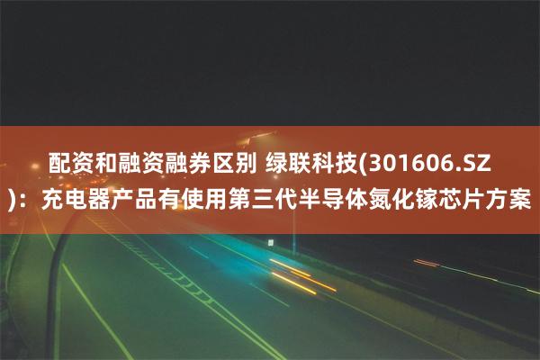 配资和融资融券区别 绿联科技(301606.SZ)：充电器产品有使用第三代半导体氮化镓芯片方案