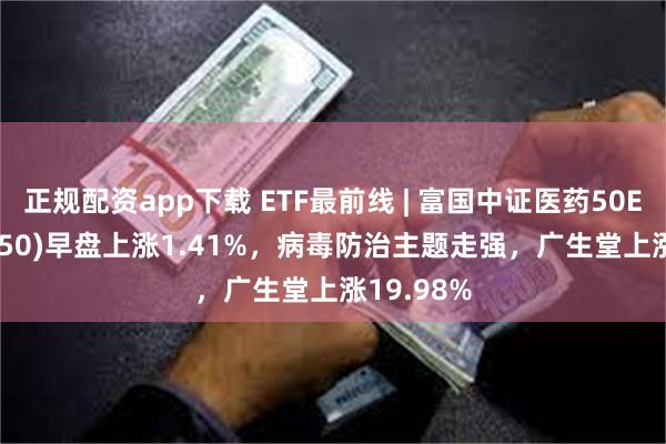 正规配资app下载 ETF最前线 | 富国中证医药50ETF(515950)早盘上涨1.41%，病毒防治主题走强，广生堂上涨19.98%