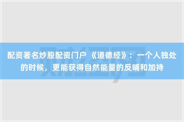 配资著名炒股配资门户 《道德经》：一个人独处的时候，更能获得自然能量的反哺和加持