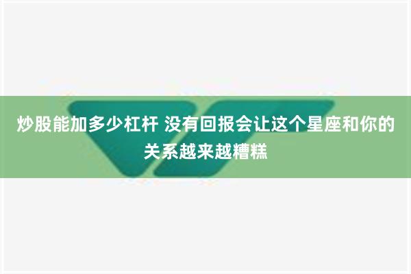 炒股能加多少杠杆 没有回报会让这个星座和你的关系越来越糟糕