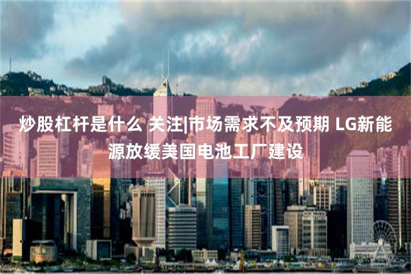 炒股杠杆是什么 关注|市场需求不及预期 LG新能源放缓美国电池工厂建设