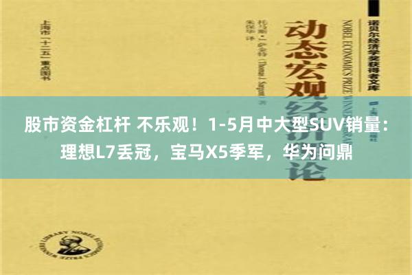 股市资金杠杆 不乐观！1-5月中大型SUV销量：理想L7丢冠，宝马X5季军，华为问鼎