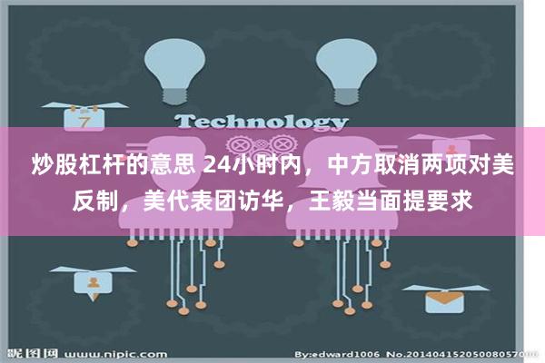 炒股杠杆的意思 24小时内，中方取消两项对美反制，美代表团访华，王毅当面提要求