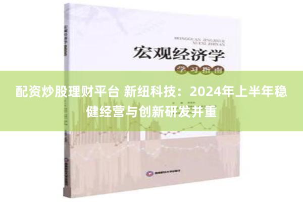 配资炒股理财平台 新纽科技：2024年上半年稳健经营与创新研发并重