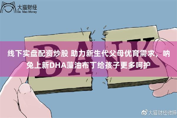 线下实盘配资炒股 助力新生代父母优育需求，呐兔上新DHA藻油布丁给孩子更多呵护