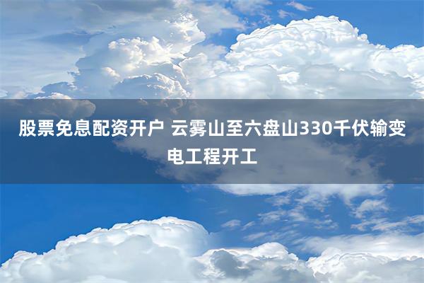 股票免息配资开户 云雾山至六盘山330千伏输变电工程开工