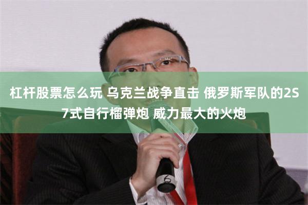 杠杆股票怎么玩 乌克兰战争直击 俄罗斯军队的2S7式自行榴弹炮 威力最大的火炮