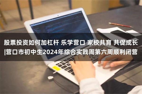 股票投资如何加杠杆 乐学营口 家校共育 共促成长|营口市初中生2024年综合实践周第六周顺利闭营