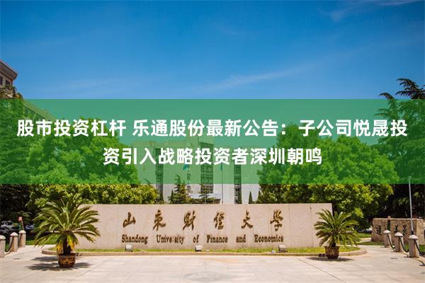 股市投资杠杆 乐通股份最新公告：子公司悦晟投资引入战略投资者深圳朝鸣