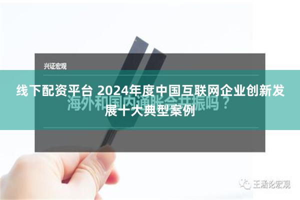 线下配资平台 2024年度中国互联网企业创新发展十大典型案例