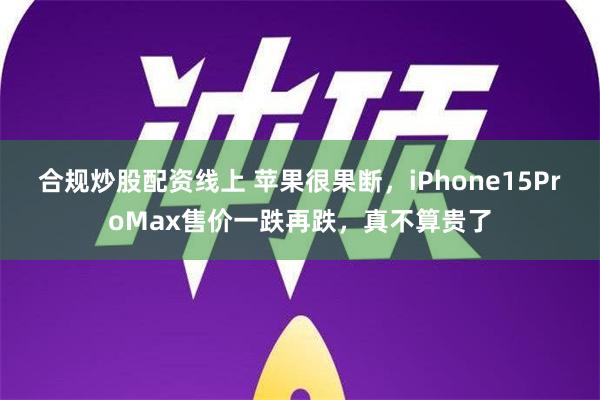 合规炒股配资线上 苹果很果断，iPhone15ProMax售价一跌再跌，真不算贵了